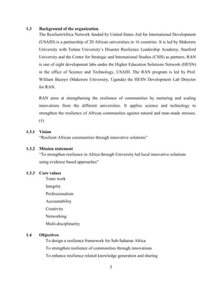 2
1.3 Background of the organization
The ResilientAfrica Network funded by United States Aid for International Development
(USAID) is a partnership of 20 African universities in 16 countries. It is led by Makerere
University with Tulane University’s Disaster Resilience Leadership Academy, Stanford
University and the Center for Strategic and International Studies (CSIS) as partners. RAN
is one of eight development labs under the Higher Education Solutions Network (HESN)
in the office of Science and Technology, USAID. The RAN program is led by Prof.
William Bazeyo (Makerere University, Uganda) the HESN Development Lab Director
for RAN.
RAN aims at strengthening the resilience of communities by nurturing and scaling
innovations from the different universities. It applies science and technology to
strengthen the resilience of African communities against natural and man-made stresses.
(1)
1.3.1 Vision
“Resilient African communities through innovative solutions”
1.3.2 Mission statement
“To strengthen resilience in Africa through University led local innovative solutions
using evidence based approaches”
1.3.3 Core values
Team work
Integrity
Professionalism
Accountability
Creativity
Networking
Multi-disciplinarity
1.4 Objectives
To design a resilience framework for Sub-Saharan Africa
To strengthen resilience of communities through innovations
To enhance resilience related knowledge generation and sharing
 