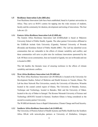 3
1.5 Resilience Innovation Labs (RILabs)
Four Resilience Innovation Labs have been established, based in 4 partner universities in
Africa. They serve as RAN’s centres for tapping into the wide resource of students,
faculty and the community for ideation, development and testing of innovations. The four
Labs are: (2)
1.5.1 Eastern Africa Resilience Innovation Lab (EARILab)
The Eastern Africa Resilience Innovation Lab (EARILab)ab is based at Makerere
University School of Public Health, Uganda. The other partner Universities affiliated to
the EARILab include Gulu University (Uganda), National University of Rwanda
(Rwanda) and Kinshasa School of Public Health (DRC). The Lab has identified seven
communities that are vulnerable to the effects of climate variability and conflict, and
these communities will serve as pilot sites for resilience innovations sponsored by the
Lab. Of these seven communities, four are located in Uganda, two are in Rwanda and one
is located in DRC.
This lab handles the thematic issue of ensuring resilience in the effects of climate
variability and chronic conflicts.
1.5.2 West Africa Resilience Innovation Lab (WARILab)
The West Africa Resilience Innovation Lab (WARILab) is located at the University for
Development Studies, School of Medicine and Health Sciences in Tamale, Ghana. The
Lab has three Network Plus Universities, namely the University of Education, Winneba
located in the coastal central region of Ghana, The University of Bamako, Science,
Technique and Technology, located in Bamako, Mali and the University of Dakar,
located in the city of Dakar in Senegal. The Kwame Nkrumah University of Science and
Technology (KNUST) located in Kumasi, Southern Ghana is being considered as the
second in-country partner University.
The WARILab thematic focus is Rapid Urbanization, Climate Change and Food Security.
1.5.3 Southern Africa Resilience Innovation Lab (SARILab)
The University of Pretoria School of Health Systems and Public Health host the Southern
Africa RILab with network-plus partners at University of Zimbabwe, Lilongwe
 