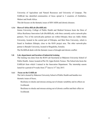 4
University of Agriculture and Natural Resources and University of Limpopo. The
SARILab has identified communities of focus spread in 3 countries of Zimbabwe,
Malawi and South Africa.
This lab focuses on the thematic issues of HIV/AIDS and chronic diseases.
1.5.4 Horn of Africa RILab (HoARILab)
Jimma University, College of Public Health and Medical Sciences hosts the Horn of
Africa Resilience Innovation Lab (HoARILab), with three currently active network-plus
partners. Two of the network-plus partners are within Ethiopia; these are Addis Ababa
University, located in the central part of Ethiopia, and Bule Hora University, which is
found in Southern Ethiopia, close to the RAN project area. The other network-plus
partner is Benadir University, located in Mogadishu, Somalia.
The HoARILab deals with the thematic issues of drought and chronic conflict
1.6 Lab, department and location of industrial training
The training was done from the RAN Lab Secretariat at Makerere University School of
Public Health- Annex located at Plot 30, Upper Kololo Terrace. The School also hosts the
EARILab from which I trained in the Innovation Department. The internship season
lasted for a period of 9 weeks from 2nd
June to 31st
July 2015.
1.6.1 Focus on the EARILab
The Lab is hosted by Makerere University School of Public Health and handles two
thematic issues of focus;
Resilience to shocks and stresses arising out of climate variability and its effects on
livelihoods
Resilience to shocks and stresses arising out of chronic conflict and their effect on
livelihoods
 
