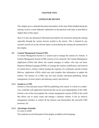 6
CHAPTER TWO:
LITERATURE REVIEW
This chapter gives a detailed theoretical description of the main fields handled during the
training. It gives a more elaborate explanation on the practical work done as described in
chapter three of this report.
Here in is also any theoretical information provided by the instructors during the training
especially through the various lectures availed to the interns. This is backed by any
research carried out on the relevant topics covered during the training all summarized in
this chapter.
2.1 Content Management System (CMS)
A Content Management System is a system used to manage the content of a website. A
Content Management System (CMS) consists of two elements: the Content Management
Application (CMA) that allows the content manager or author, who may not know
Hypertext Markup Language (HTML), to manage the creation, modification, and removal
of content from a website without needing the expertise of a webmaster and the Content
Delivery Application (CDA) which uses and compiles that information to update the
website. The features of a CMS vary, but most include web-based publishing, format
management, revision control, and indexing, search, and retrieval.
2.1.1 Joomla as a CMS
Joomla is a free and open-source CMS for publishing web content. It is built on a model–
view–controller web application framework that can be used independently of the CMS.
Joomla is one of the most popular free content management systems (CMS) in the world
that allows you to easily create and manage a dynamic website. It has an intuitive
management interface to control all the features and functionality this powerful CMS
possesses. (6)
2.1.2 Advantages of joomla
It is easy to install
The script has several thousands of free plugins available at the homepage
 