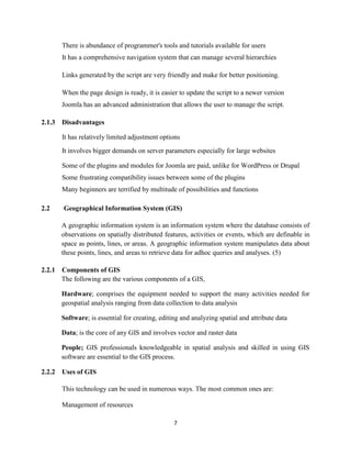 7
There is abundance of programmer's tools and tutorials available for users
It has a comprehensive navigation system that can manage several hierarchies
Links generated by the script are very friendly and make for better positioning.
When the page design is ready, it is easier to update the script to a newer version
Joomla has an advanced administration that allows the user to manage the script.
2.1.3 Disadvantages
It has relatively limited adjustment options
It involves bigger demands on server parameters especially for large websites
Some of the plugins and modules for Joomla are paid, unlike for WordPress or Drupal
Some frustrating compatibility issues between some of the plugins
Many beginners are terrified by multitude of possibilities and functions
2.2 Geographical Information System (GIS)
A geographic information system is an information system where the database consists of
observations on spatially distributed features, activities or events, which are definable in
space as points, lines, or areas. A geographic information system manipulates data about
these points, lines, and areas to retrieve data for adhoc queries and analyses. (5)
2.2.1 Components of GIS
The following are the various components of a GIS,
Hardware; comprises the equipment needed to support the many activities needed for
geospatial analysis ranging from data collection to data analysis
Software; is essential for creating, editing and analyzing spatial and attribute data
Data; is the core of any GIS and involves vector and raster data
People; GIS professionals knowledgeable in spatial analysis and skilled in using GIS
software are essential to the GIS process.
2.2.2 Uses of GIS
This technology can be used in numerous ways. The most common ones are:
Management of resources
 