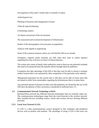 8
Investigations of the earth’s surface that is scientific in nature
Archeological uses
Planning of locations and management of assets
Urban & regional planning
Criminology matters
An Impact assessment of the environment
The assessment and eventual development of infrastructure
Studies of the demographics of an area plus its population
Analysis with regards to engineering
Some of the common instances where you will find the GIS in use include
Emergency response teams normally use GIS when they want to collect logistics
regarding how they will move in times of natural disasters.
The system also comes in handy when authorities want to discover any potential wetlands
that need to be protected from the harmful effects brought about by pollution.
Companies also take advantage of the GIS so that they may be able to choose a strategic
market location that is not saturated by other competitors in the particular niche industry.
Management personnel use this system also so that they can be able to locate areas that
are bound to suffer from catastrophes regarding the infrastructure that is in place there.
Any potential spread of diseases & other such like pandemic are limited by the use of the
GIS since the patterns of their occurrence is predicted in sufficient time. (7)
2.3 Communication Network Technology at RAN
ResilientAfrica network has different network technologies that are currently under use.
The communication technologies range from the wired network to the wireless network.
Here installed devices including routers, switch and wireless devices forming different
networks.
2.3.1 Local Area Network (LAN)
A LAN is a data communications system designed to link computers and peripheral
devices such as printers and modems. The advantage of using a LAN is that users can
 