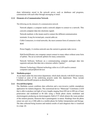 9
share information stored in the network server, such as databases and programs,
communicate with each other through messaging or email.
2.3.2 Elements of a Communication Network
The following are the elements of a communication network
Network adapter; a computer needs a network adapter to connect to a network. This
converts computer data into electronic signals
Network medium; is the means used to connect the different communication
terminals. It may be twisted pair, coaxial cable etc
Cable Connectors; in wired networks, the most common form of connector is the
RJ45
Power Supply; A wireless network uses the current to generate radio waves
Hub/Switch/Router; one computer cannot connect to many others without some form
of splitter. The act as network splitters for many connections
Network Software; Software on a communicating computer packages data into
segments and puts that data into a structure called a "packet."
Ethernet Technology; Ethernet technology refers to a LAN used to connect
computers and peripheral devices
2.4 Matibabu project
As an intern under the innovation department, which deals directly with RAN innovators,
I looked at some of the underlying projects under this department. These include
Matibabu and RootIO projects as described below.
2.4.1 Overall Description
The Matibabu system combines data collection and a non-invasive mobile smartphone
application for malaria diagnosis. The customized device “Matiscope” Constitutes a LED
that is able to produce red light of wave lengths ranging from 650 nm to 690 nm of laser
polarization and modulated at 88 kHz using a Hinds photo elastic modulator and
electromagnets producing an electromagnetic field of 1T which attracts the waste product
of the malaria parasite, Hemzoin that is paramagnetic in nature. Readings from the photo
sensor are sent via a USB cable to a mobile phone for further interpretation and Storage.
The data collected being location and malaria results of each diagnosis that is visualized
in a map. (4)
 