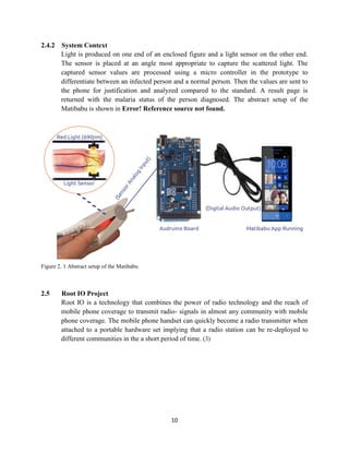 10
2.4.2 System Context
Light is produced on one end of an enclosed figure and a light sensor on the other end.
The sensor is placed at an angle most appropriate to capture the scattered light. The
captured sensor values are processed using a micro controller in the prototype to
differentiate between an infected person and a normal person. Then the values are sent to
the phone for justification and analyzed compared to the standard. A result page is
returned with the malaria status of the person diagnosed. The abstract setup of the
Matibabu is shown in Error! Reference source not found.
Figure 2. 1 Abstract setup of the Matibabu
2.5 Root IO Project
Root IO is a technology that combines the power of radio technology and the reach of
mobile phone coverage to transmit radio- signals in almost any community with mobile
phone coverage. The mobile phone handset can quickly become a radio transmitter when
attached to a portable hardware set implying that a radio station can be re-deployed to
different communities in the a short period of time. (3)
 