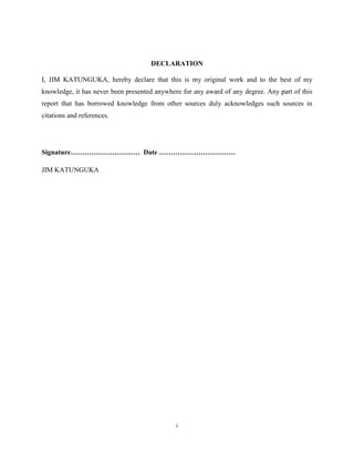 i
DECLARATION
I, JIM KATUNGUKA, hereby declare that this is my original work and to the best of my
knowledge, it has never been presented anywhere for any award of any degree. Any part of this
report that has borrowed knowledge from other sources duly acknowledges such sources in
citations and references.
Signature………………………… Date ……………………………
JIM KATUNGUKA
 