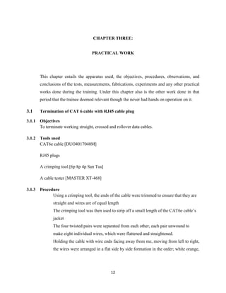 12
CHAPTER THREE:
PRACTICAL WORK
This chapter entails the apparatus used, the objectives, procedures, observations, and
conclusions of the tests, measurements, fabrications, experiments and any other practical
works done during the training. Under this chapter also is the other work done in that
period that the trainee deemed relevant though the never had hands on operation on it.
3.1 Termination of CAT 6 cable with RJ45 cable plug
3.1.1 Objectives
To terminate working straight, crossed and rollover data cables.
3.1.2 Tools used
CAT6e cable [DUO4017040M]
RJ45 plugs
A crimping tool.[6p 8p 4p San Tus]
A cable tester [MASTER XT-468]
3.1.3 Procedure
Using a crimping tool, the ends of the cable were trimmed to ensure that they are
straight and wires are of equal length
The crimping tool was then used to strip off a small length of the CAT6e cable’s
jacket
The four twisted pairs were separated from each other, each pair unwound to
make eight individual wires, which were flattened and straightened.
Holding the cable with wire ends facing away from me, moving from left to right,
the wires were arranged in a flat side by side formation in the order; white orange,
 