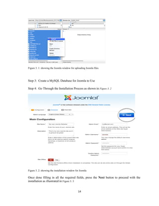 14
Figure 3. 1: showing the Joomla window for uploading Joomla files
Step 3: Create a MySQL Database for Joomla to Use
Step 4: Go Through the Installation Process as shown in Figure 3. 2
Figure 3. 2: showing the installation window for Joomla
Once done filling in all the required fields, press the Next button to proceed with the
installation as illustrated in Figure 3. 3
 