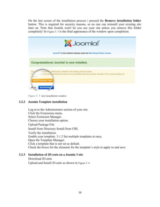 16
On the last screen of the installation process i pressed the Remove installation folder
button. This is required for security reasons, so no one can reinstall your existing site
later on. Note that Joomla won't let you use your site unless you remove this folder
completely! In Figure 3. 5 is the final appearance of the window upon completion.
Figure 3. 5: last installation window
3.2.2 Joomla Template installation
Log in to the Administrator section of your site.
Click the Extensions menu.
Select Extension Manager.
Choose your installation option.
Upload Package File
Install from Directory Install from URL
Verify the installation.
Enable your template. 3.1.2 Set multiple templates at once.
Open the Template Manager.
Click a template that is not set as default.
Check the boxes for the elements for the template’s style to apply to and save
3.2.3 Installation of JEvents on a Joomla 3 site
Download JEvents
Upload and Install JEvents as shown in Figure 3. 6
 