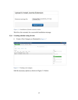 17
Figure 3. 6: Installation of Joomla extension window
Wait for a few seconds, for a successful installation message.
3.2.4 Creating calendar using Jevents
 Create a New Category as illustrated in Figure 3. 7
Figure 3. 7: Creating a new category
Edit the necessary options as shown in Figure 3. 8 below
 