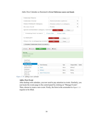 19
Add a New Calendar as illustrated in Error! Reference source not found.
Figure 3. 10: adding a new calendar
Add a New Event
After dealing with calendars, you now need to pay attention to events. Similarly, you
can locate the events page in the control panel by clicking on "Manage Events".
Then, choose to create a new event. Firstly, the form in the screenshot in Figure 3. 11
requires to be filled.
 