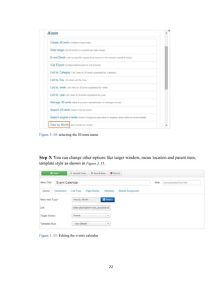 22
Figure 3. 14: selecting the JEvents menu
Step 3: You can change other options like target window, menu location and parent item,
template style as shown in Figure 3. 15.
Figure 3. 15: Editing the events calendar
 