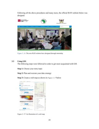 23
Following all the above procedures and many more, the official RAN website below was
designed.
Figure 3. 16: The new RAN website have designed through internship
3.3 Using GIS
The following steps were followed in order to get more acquainted with GIS
Step 1: Choose your story topic
Step 2: Plan and execute your data strategy
Step 3: Create a web map as shown in Figure 3. 17 below
Figure 3. 17: An illustration of a web map
 