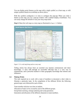 24
You can display point features on the map with a single symbol, as a heat map, or with
unique symbols based on an attribute as shown above.
With the symbols configured, it is time to configure the pop-ups. When you click a
feature on the map, you see a pop-up window with a default display of attributes. You
can easily change the defaults to suit your story map needs.
Step 4: Share the web map as a story map as illustrated in Figure 3. 18 below
Figure 3. 18: a web map being used as a story map
Telling stories has always been an essential way humans communicate and share
knowledge. A story told through an accessible GIS map lens is a new way to
communicate, and a powerful medium to share geographic knowledge that informs and
influences.
3.4 Making M-kits
This task required me to work with a team of members to document a short video to
illustrate a particular topic. In the compilation of the different M-kits the following
general steps were followed for each of them.
Team member selection was done at random.
Allocation of topics to be covered by each of the different groups.
Group brain storming, strategic planning and script generation.
Generation and allocation of the different characters to team members.
 