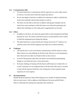 27
4.1.3 Communication skills
 The intern learnt how to communicate with his supervisors as well as other seniors
at work in a way that reserves them the respect they deserve.
 He was also happy to learn how to address his workmates in order to yield the best
results most especially when he had a project to work on.
 The intern was also able to learn how to address small groups of people since he
used to have some meetings in which the interns were allowed to participate and
address their challenges as well as take part in suggesting the way forward.
4.1.4 Others
 In addition to the above, the intern also gained skills on time management and being
punctual for work. The interns would also be given a certain duration with in which
to finish the assignments given during the training.
 The intern learnt how to cope with the rate of doing work in the 21st
century as we
would do some work with the employees and make sure we finish with them.
4.2 Challenges
 Like anyone else in a new environment, communication with the seniors as well as
fellow interns was a big challenge for the first week. However, it was fun getting to
know them and even make new friends in them as time went on.
 In some of the practical works done, the interns were limited from participating
though we were allowed to have a close observation.
 He faced a challenge of training with the busiest staff he had ever worked with. As
a result, sometimes we were neglected alone at the lab while other times it was hard
to cope with the speed at which they were working but we later acquired a great
experience of a true engineer.
4.3 Recommendations
Despite the great experience I had at RAN during my two months of industrial training,
there are some issues I wish to address to both Makerere University and RAN that I
believe would make the training more enjoyable when worked on.
 