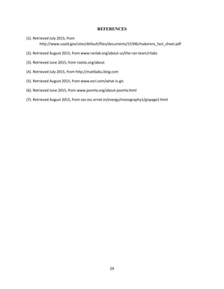 29
REFERENCES
(1). Retrieved July 2015, from
http://www.usaid.gov/sites/default/files/documents/15396/makerere_fact_sheet.pdf
(2). Retrieved August 2015, from www.ranlab.org/about-us/the-ran-team/rilabs
(3). Retrieved June 2015, from rootio.org/about
(4). Retrieved July 2015, from http://matibabu.blog.com
(5). Retrieved August 2015, from www.esri.com/what-is-gis
(6). Retrieved June 2015, from www.joomla.org/about-joomla.html
(7). Retrieved August 2015, from ces.iisc.ernet.in/energy/monography1/gispage2.html
 