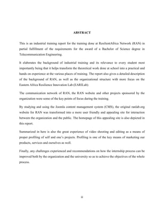 iii
ABSTRACT
This is an industrial training report for the training done at ResilientAfrica Network (RAN) in
partial fulfillment of the requirements for the award of a Bachelor of Science degree in
Telecommunication Engineering.
It elaborates the background of industrial training and its relevance to every student most
importantly being that it helps transform the theoretical work done at school into a practical and
hands on experience at the various places of training. The report also gives a detailed description
of the background of RAN, as well as the organizational structure with more focus on the
Eastern Africa Resilience Innovation Lab (EARILab).
The communication network of RAN, the RAN website and other projects sponsored by the
organization were some of the key points of focus during the training.
By studying and using the Joomla content management system (CMS), the original ranlab.org
website for RAN was transformed into a more user friendly and appealing site for interaction
between the organization and the public. The homepage of this appealing site is also depicted in
this report.
Summarized in here is also the great experience of video shooting and editing as a means of
proper profiling of self and one’s projects. Profiling is one of the key means of marketing our
products, services and ourselves as well.
Finally, any challenges experienced and recommendations on how the internship process can be
improved both by the organization and the university so as to achieve the objectives of the whole
process.
 
