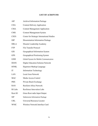 iv
LIST OF ACRONYMS
AIP Archival Information Package
CDA Content Delivery Application
CMA Content Management Application
CMS Content Management System
CSES Center for Strategic International Studies
DIP Dissemination Information Package
DRLA Disaster Leadership Academy
FTP File Transfer Protocol
GIS Geographical Information System
GPS Geographical Positioning System
GSM Global System for Mobile Communication
HESN Higher Education Solution Network
HTML Hypertext Markup Language
IT Information Technology
LAN Local Area Network
MAC Media Access Control
PBX Private Brach Exchange
RAN Resilient Africa Network
RI Labs Resilience Innovation Labs
Root IO Grass Root radio Input Output
SIP Submission Information Package
URL Universal Resource Locator
WNIC Wireless Network Interface Card
 