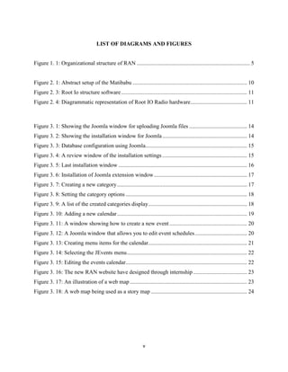 v
LIST OF DIAGRAMS AND FIGURES
Figure 1. 1: Organizational structure of RAN ................................................................................ 5
Figure 2. 1: Abstract setup of the Matibabu ................................................................................. 10
Figure 2. 3: Root Io structure software ......................................................................................... 11
Figure 2. 4: Diagrammatic representation of Root IO Radio hardware........................................ 11
Figure 3. 1: Showing the Joomla window for uploading Joomla files ......................................... 14
Figure 3. 2: Showing the installation window for Joomla............................................................ 14
Figure 3. 3: Database configuration using Joomla........................................................................ 15
Figure 3. 4: A review window of the installation settings ............................................................ 15
Figure 3. 5: Last installation window ........................................................................................... 16
Figure 3. 6: Installation of Joomla extension window.................................................................. 17
Figure 3. 7: Creating a new category............................................................................................ 17
Figure 3. 8: Setting the category options ...................................................................................... 18
Figure 3. 9: A list of the created categories display...................................................................... 18
Figure 3. 10: Adding a new calendar............................................................................................ 19
Figure 3. 11: A window showing how to create a new event....................................................... 20
Figure 3. 12: A Joomla window that allows you to edit event schedules..................................... 20
Figure 3. 13: Creating menu items for the calendar...................................................................... 21
Figure 3. 14: Selecting the JEvents menu..................................................................................... 22
Figure 3. 15: Editing the events calendar...................................................................................... 22
Figure 3. 16: The new RAN website have designed through internship ...................................... 23
Figure 3. 17: An illustration of a web map ................................................................................... 23
Figure 3. 18: A web map being used as a story map .................................................................... 24
 