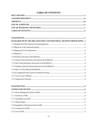 vi
TABLE OF CONTENTS
DECLARATION..........................................................................................................................................i
ACKNOWLEDGEMENT..........................................................................................................................ii
ABSTRACT................................................................................................................................................iii
LIST OF ACRONYMS .............................................................................................................................iv
LIST OF DIAGRAMS AND FIGURES ...................................................................................................v
TABLE OF CONTENTS ..........................................................................................................................vi
CHAPTER ONE:........................................................................................................................................1
BACKGROUND OF THE ORGANIZATION AND INDUSTRIAL TRAINING PROGRAMME...1
1.1 Background of the industrial training programme..................................................................................1
1.2 Objectives of the industrial training........................................................................................................1
1.3 Background of the organization..............................................................................................................2
1.4 Objectives ...............................................................................................................................................2
1.5 Resilience Innovation Labs (RILabs)......................................................................................................3
1.5.1 Eastern Africa Resilience Innovation Lab (EARILab) ........................................................................3
1.5.2 West Africa Resilience Innovation Lab (WARILab)...........................................................................3
1.5.3 Southern Africa Resilience Innovation Lab (SARILab)......................................................................3
1.5.4 Horn of Africa RILab (HoARILab) .....................................................................................................4
1.6 Lab, department and location of industrial training................................................................................4
1.6.1 Focus on the EARILab.........................................................................................................................4
1.6.2 Organization Structure.........................................................................................................................5
CHAPTER TWO:.......................................................................................................................................6
LITERATURE REVIEW ..........................................................................................................................6
2.1 Content Management System (CMS) .....................................................................................................6
2.1.1 Joomla as a CMS..................................................................................................................................6
2.1.2 Advantages of joomla ..........................................................................................................................6
2.1.3 Disadvantages ......................................................................................................................................7
2.2 Geographical Information System (GIS) ................................................................................................7
2.2.1 Components of GIS..............................................................................................................................7
2.2.2 Uses of GIS..........................................................................................................................................7
 