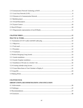 vii
2.3 Communication Network Technology at RAN.......................................................................................8
2.3.1 Local Area Network (LAN).................................................................................................................8
2.3.2 Elements of a Communication Network..............................................................................................9
2.4 Matibabu project ....................................................................................................................................9
2.4.1 Overall Description..............................................................................................................................9
2.4.2 System Context..................................................................................................................................10
2.5 Root IO Project .....................................................................................................................................10
2.5.1 Diagrammatic representation of root IO Radio..................................................................................11
CHAPTER THREE:.................................................................................................................................12
PRACTICAL WORK...............................................................................................................................12
3.1 Termination of CAT 6 cable with RJ45 cable plug ..............................................................................12
3.1.1 Objectives...........................................................................................................................................12
3.1.2 Tools used ..........................................................................................................................................12
3.1.3 Procedure ...........................................................................................................................................12
3.1.5 Conclusion .........................................................................................................................................13
3.2 Website Designing Using Joomla.........................................................................................................13
3.2.1 Joomla installation .............................................................................................................................13
3.2.2 Joomla Template installation .............................................................................................................16
3.2.3 Installation of JEvents on a Joomla 3 site..........................................................................................16
3.2.4 Creating calendar using Jevents.........................................................................................................17
3.2.5 Create Menu Items to Your Calendar to Display It ...........................................................................21
3.3 Using GIS ……………………………………………………………………………………………………………………………………….23
3.4 Making M-kits ......................................................................................................................................24
CHAPTER FOUR:
OBSERVATIONS, RECOMMENDATIONS AND CONCLUSION
4.1 Achievements........................................................................................................................................26
4.2 Challenges.............................................................................................................................................27
4.3 Recommendations.................................................................................................................................27
4.4 Conclusion ............................................................................................................................................28
 