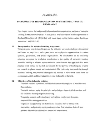 1
CHAPTER ONE:
BACKGROUND OF THE ORGANIZATION AND INDUSTRIAL TRAINING
PROGRAMME
This chapter covers the background information of the organization and that of Industrial
Training at Makerere University. It also gives a brief description on the departments of
ResilientAfrica Network (RAN) but with more focus on the Eastern Africa Resilience
Innovation Lab (EARILab).
1.1 Background of the industrial training programme
The programme was designed to provide the Makerere university students with practical
and hands on experience and expose them to employment opportunities in various
agencies, government, and private organizations. All stakeholders in the university
education recognize its invaluable contribution to the quality of university training.
Industrial training as adopted by the education council means any approved field based
practical work carried out by staff and students for the purpose of teaching and or carry
out research in places outside university control. The University also noted that through
industrial training, the potential employees are enabled to voice their ideas about the
competencies, skills and knowledge they would find useful in the field.
1.2 Objectives of the industrial training
To enable students experience real life situations as they expected to work in when
they graduate.
To enable students apply the principles and techniques theoretically learnt into real
life situations that require problem solving.
To develop students understanding of work ethics, employment demands,
responsibilities and opportunities.
To provide an opportunity for students and academic staff to interact with
stakeholders and potential employers to appreciate field situations that will also
generate information for curricula review and improvement.
 