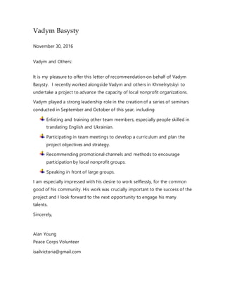 Vadym Basysty
November 30, 2016
Vadym and Others:
It is my pleasure to offer this letter of recommendation on behalf of Vadym
Basysty. I recently worked alongside Vadym and others in Khmelnytskyi to
undertake a project to advance the capacity of local nonprofit organizations.
Vadym played a strong leadership role in the creation of a series of seminars
conducted in September and October of this year, including
Enlisting and training other team members, especially people skilled in
translating English and Ukrainian.
Participating in team meetings to develop a curriculum and plan the
project objectives and strategy.
Recommending promotional channels and methods to encourage
participation by local nonprofit groups.
Speaking in front of large groups.
I am especially impressed with his desire to work selflessly, for the common
good of his community. His work was crucially important to the success of the
project and I look forward to the next opportunity to engage his many
talents.
Sincerely,
Alan Young
Peace Corps Volunteer
isailvictoria@gmail.com
 
