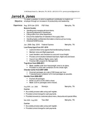 4146 Shady Forest Cv., Memphis,TN. 38125 – (901)512-3174 – jarrod.a.jones2@gmail.com
Jarrod A. Jones
Objective
To obtain a position in which a significant contribution is made to an
employer through an increase in of productivity and leadership.
Experience Aug. 2015-Jan 2016 PSF Web Memphis, TN
Material Handler
 Handling and managing all stock items.
 Receiving deliveries in warehouse.
 Filling orders from otherdepartment.
 Ensure the stable flow of materials in the supply chain.
 Handling highly confidential information or items such as money.
 Obtained forklift license.
Jun. 2006- Sep. 2016 Federal Express Memphis, TN
Lead Ramp Agent from 2011-2016
 Lead and direct ramp agents that handleloading of planes.
 Maintain ramp and flight paperwork.
 Lead Handlers and checkers to scan and move freight.
 Provide communication betweenload team,flight crewand tower.
 I launch two different flights every night.
 Finished AIM program for Management.
Tug driver from 2008-2011
 Made satellite pulls from heavyweight area to air plane.
 Provided my area with containers for the whole night.
Checker sorter from2007-2008
 Scanned packages at a rate of 300 boxes per hour.
 T-stacked every container to fit most packages as possible.
Handler from 2006-2007
 Pushed off packages.
 Broke up jams on the slide’s shoot.
 Made sure no packages were missed.
Aug.2005- Jun. 2006 Wendy’s Memphis, TN
Cashier
 Accurately process sales usingcash register.
 Provided correct changefor cash payments.
 Provided answers to customers about menu, discounts and special offers.
Mar.2005- Aug.2005 Taco Bell Memphis, TN
Cashier
 Accurately process sales usingcash register.
 Provided correct changefor cash payments.
 