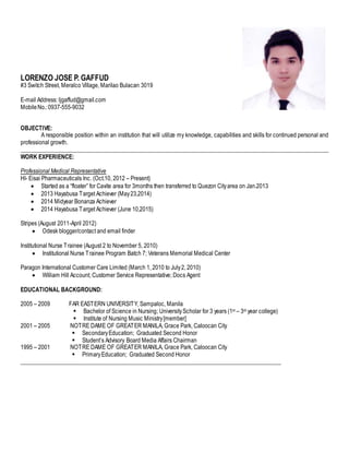 LORENZO JOSE P. GAFFUD
#3 Switch Street, Meralco Village, Marilao Bulacan 3019
E-mail Address: ljgaffud@gmail.com
MobileNo.:0937-555-9032
OBJECTIVE:
A responsible position within an institution that will utilize my knowledge, capabilities and skills for continued personal and
professional growth.
_______________________________________________________________________________________________________
WORK EXPERIENCE:
Professional Medical Representative
HI- Eisai Pharmaceuticals Inc. (Oct.10, 2012 – Present)
 Started as a “floater” for Cavite area for 3months then transferred to Quezon Cityarea on Jan.2013
 2013 Hayabusa Target Achiever (May23,2014)
 2014 Midyear Bonanza Achiever
 2014 Hayabusa Target Achiever (June 10,2015)
Stripes (August 2011-April 2012)
 Odesk blogger/contact and email finder
Institutional Nurse Trainee (August 2 to November 5, 2010)
 Institutional Nurse Trainee Program Batch 7; Veterans Memorial Medical Center
Paragon International Customer Care Limited (March 1, 2010 to July2, 2010)
 William Hill Account; Customer Service Representative; Docs Agent
EDUCATIONAL BACKGROUND:
2005 – 2009 FAR EASTERN UNIVERSITY, Sampaloc, Manila
 Bachelor of Science in Nursing; UniversityScholar for 3 years (1st – 3rd year college)
 Institute of Nursing Music Ministry[member]
2001 – 2005 NOTRE DAME OF GREATER MANILA, Grace Park, Caloocan City
 SecondaryEducation; Graduated Second Honor
 Student’s Advisory Board Media Affairs Chairman
1995 – 2001 NOTRE DAME OF GREATER MANILA, Grace Park, Caloocan City
 PrimaryEducation; Graduated Second Honor
_______________________________________________________________________________________
 