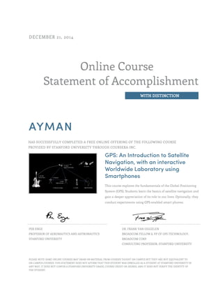 Online Course
Statement of Accomplishment
WITH DISTINCTION
DECEMBER 21, 2014
AYMAN
HAS SUCCESSFULLY COMPLETED A FREE ONLINE OFFERING OF THE FOLLOWING COURSE
PROVIDED BY STANFORD UNIVERSITY THROUGH COURSERA INC.
GPS: An Introduction to Satellite
Navigation, with an interactive
Worldwide Laboratory using
Smartphones
This course explores the fundamentals of the Global Positioning
System (GPS). Students learn the basics of satellite navigation and
gain a deeper appreciation of its role in our lives. Optionally, they
conduct experiments using GPS-enabled smart phones.
PER ENGE
PROFESSOR OF AERONAUTICS AND ASTRONAUTICS
STANFORD UNIVERSITY
DR. FRANK VAN DIGGELEN
BROADCOM FELLOW & VP OF GPS TECHNOLOGY,
BROADCOM CORP.
CONSULTING PROFESSOR, STANFORD UNIVERSITY
PLEASE NOTE: SOME ONLINE COURSES MAY DRAW ON MATERIAL FROM COURSES TAUGHT ON CAMPUS BUT THEY ARE NOT EQUIVALENT TO
ON-CAMPUS COURSES. THIS STATEMENT DOES NOT AFFIRM THAT THIS STUDENT WAS ENROLLED AS A STUDENT AT STANFORD UNIVERSITY IN
ANY WAY. IT DOES NOT CONFER A STANFORD UNIVERSITY GRADE, COURSE CREDIT OR DEGREE, AND IT DOES NOT VERIFY THE IDENTITY OF
THE STUDENT.
 
