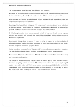 Liberalization, Privatization, Globalization
21
The recommendations of the Narasimha Rao Committee were as follows:
Bringing in the Security Regulations (Modified) and the SEBI Act of 1992 which rendered the legitimate power
to the Securities Exchange Board of India to record and control all the mediators in the capital market.
Doing away with the Controller of Capital matters in 1992 that determined the rates and number of stocks that
companies were supposed to issue in the market.
Launching of the National Stock Exchange in 1994 in the form of a computerised share buying and selling
system which acted as a tool to influence the restructuring of the other stock exchanges in the country. By the
year 1996, the National Stock Exchange surfaced as the biggest stock exchange in India.
In 1992, the equity markets of the country were made available for investment through overseas corporate
investors. The companies were allowed to raise funds from overseas markets through issuance of GDRs or
Global Depository Receipts.
Promoting FDI (Foreign Direct Investment) by means of raising the highest cap on the contribution of
international capital in business ventures or partnerships to 51 per cent from 40 per cent. In high priority
industries, 100 per cent international equity was allowed.
Cutting down duties from a mean level of 85 per cent to 25 per cent, and withdrawing quantitative regulations.
The rupee or the official Indian currency was turned into an exchangeable currency on trading account.
Reorganization of the methods for sanction of FDI in 35 sectors. The boundaries for international investment
and involvement were demarcated.
The outcome of these reorganizations can be estimated by the fact that the overall amount of overseas
investment (comprising portfolio investment, FDI, and investment collected from overseas equity capital
markets ) rose to $5.3 billion in 1995-1996 in the country) from a microscopic US $132 million in 1991-1992.
Narasimha Rao started industrial guideline changes with the production zones. He did away with the License
Raj, leaving just 18 sectors which required licensing. Control on industries was moderated.
 