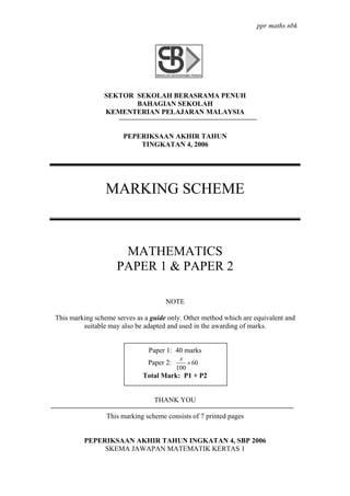 ppr maths nbk




                SEKTOR SEKOLAH BERASRAMA PENUH
                       BAHAGIAN SEKOLAH
                KEMENTERIAN PELAJARAN MALAYSIA


                       PEPERIKSAAN AKHIR TAHUN
                           TINGKATAN 4, 2006




                 MARKING SCHEME



                     MATHEMATICS
                    PAPER 1 & PAPER 2

                                     NOTE

This marking scheme serves as a guide only. Other method which are equivalent and
         suitable may also be adapted and used in the awarding of marks.


                               Paper 1: 40 marks
                                           x
                               Paper 2:       × 60
                                          100
                             Total Mark: P1 + P2


                                 THANK YOU

                 This marking scheme consists of 7 printed pages


         PEPERIKSAAN AKHIR TAHUN INGKATAN 4, SBP 2006
              SKEMA JAWAPAN MATEMATIK KERTAS 1
 