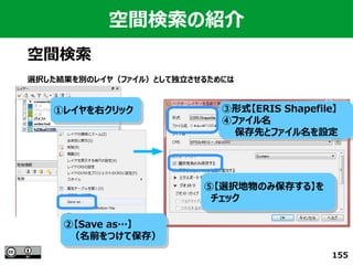155
空間検索の紹介
空間検索
選択した結果を別のレイヤ（ファイル）として独立させるためには
①レイヤを右クリック①レイヤを右クリック
②【Save as…】
　（名前をつけて保存）
②【Save as…】
　（名前をつけて保存）
③形式【ERIS Shapefile】
④ファイル名
　　保存先とファイル名を設定
③形式【ERIS Shapefile】
④ファイル名
　　保存先とファイル名を設定
⑤【選択地物のみ保存する】を
　チェック
⑤【選択地物のみ保存する】を
　チェック
 