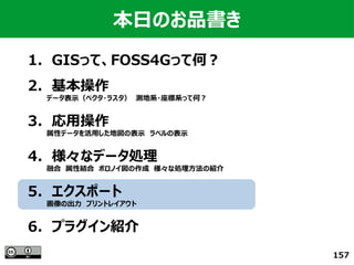 157
本日のお品書き
1．GISって、FOSS4Gって何？
　
2．基本操作
　　　　データ表示（ベクタ・ラスタ）　測地系・座標系って何？
3．応用操作
　　　　属性データを活用した地図の表示　ラベルの表示
4．様々なデータ処理
　　　　融合　属性結合　ボロノイ図の作成　様々な処理方法の紹介
5．エクスポート
　　　　画像の出力　プリントレイアウト
6．プラグイン紹介
 