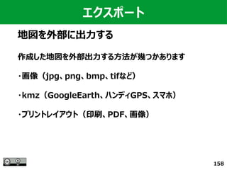 158
エクスポート
地図を外部に出力する
作成した地図を外部出力する方法が幾つかあります
・画像（jpg、png、bmp、tifなど）
・kmz（GoogleEarth、ハンディGPS、スマホ）
・プリントレイアウト（印刷、PDF、画像）
 