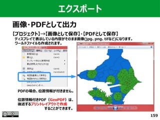 159
エクスポート
画像・PDFとして出力
【プロジェクト】→【画像として保存】・【PDFとして保存】
　ディスプレイで表示している内容がそのまま画像(jpg、png、tifなど)になります。
　ワールドファイルも作成されます。
PDFの場合、位置情報が付きません。
位置情報付きPDF（GeoPDF）は、
後述するプリントレイアウトで作成
　　　　　　　　　　　することができます。
 