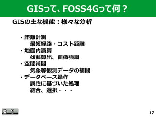 17
GISの主な機能：様々な分析
GISって、FOSS4Gって何？
・距離計測
　　最短経路・コスト距離
・地図内演算
　　傾斜算出、画像強調
・空間補間
　　気象等観測データの補間
・データベース操作
　　属性に基づいた処理
　　結合、選択・・・
 