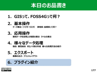 177
本日のお品書き
1．GISって、FOSS4Gって何？
　
2．基本操作
　　　　データ表示（ベクタ・ラスタ）　測地系・座標系って何？
3．応用操作
　　　　属性データを活用した地図の表示　ラベルの表示
4．様々なデータ処理
　　　　融合　属性結合　ボロノイ図の作成　様々な処理方法の紹介
5．エクスポート
　　　　画像の出力　プリントレイアウト
6．プラグイン紹介
 
