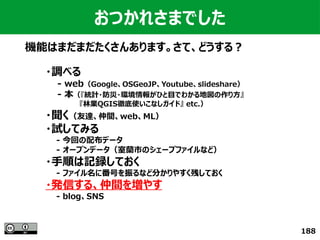 188
おつかれさまでした
機能はまだまだたくさんあります。さて、どうする？
・調べる
　　- web（Google、OSGeoJP、Youtube、slideshare）
　　- 本（『統計・防災・環境情報がひと目でわかる地図の作り方』
　　　　　　　『林業QGIS徹底使いこなしガイド』 etc.）
・聞く（友達、仲間、web、ML）
・試してみる
　　- 今回の配布データ
　　- オープンデータ（室蘭市のシェープファイルなど）
・手順は記録しておく
　　- ファイル名に番号を振るなど分かりやすく残しておく
・発信する、仲間を増やす
　　- blog、SNS
 