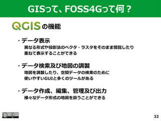 32
　　　　　　の機能
GISって、FOSS4Gって何？
・データ表示
　　異なる形式や投影法のベクタ・ラスタをそのまま閲覧したり
　　重ねて表示することができる
・データ検索及び地図の調製
　　地図を調製したり、空間データの検索のために
　　使いやすいGUIと多くのツールがある
・データ作成、編集、管理及び出力
　　様々なデータ形式の地図を扱うことができる
 