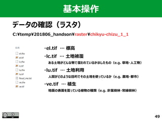 49
C:temp201806_handsonrasterchikyu-chizu_1_1
基本操作
データの確認（ラスタ）
・el.tif　… 標高
・lc.tif　… 土地被覆
　　ある土地がどんな物で覆われているか示したもの（e.g. 草地・人工物）
・lu.tif　… 土地利用
　　人間がどのような目的でその土地を使っているか（e.g. 農地・都市）
・ve.tif　… 植生
　　地面の表面を覆っている植物の種類（e.g. 針葉樹林・常緑樹林）
 