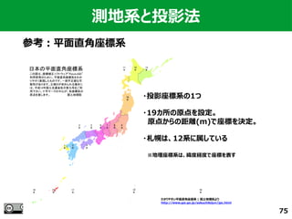 75
測地系と投影法
参考：平面直角座標系
わかりやすい平面直角座標系 | 国土地理院より　
http://www.gsi.go.jp/sokuchikijun/jpc.html
・投影座標系の1つ
・19カ所の原点を設定。
　原点からの距離(m)で座標を決定。
・札幌は、12系に属している
　※地理座標系は、緯度経度で座標を表す
 