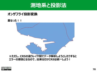 78
測地系と投影法
オンザフライ投影変換
重なった！！
※ただし、CRSの違うレイヤ間でデータ解析しようとしたりすると
エラーの原因となるので、出来るだけCRSは統一しよう！
 