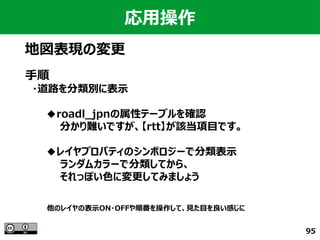 95
応用操作
地図表現の変更
手順
　・道路を分類別に表示
　　　◆roadl_jpnの属性テーブルを確認
　　　　　分かり難いですが、【rtt】が該当項目です。
　　　◆レイヤプロパティのシンボロジーで分類表示
　　　　　ランダムカラーで分類してから、
　　　　　それっぽい色に変更してみましょう
他のレイヤの表示ON・OFFや順番を操作して、見た目を良い感じに
 
