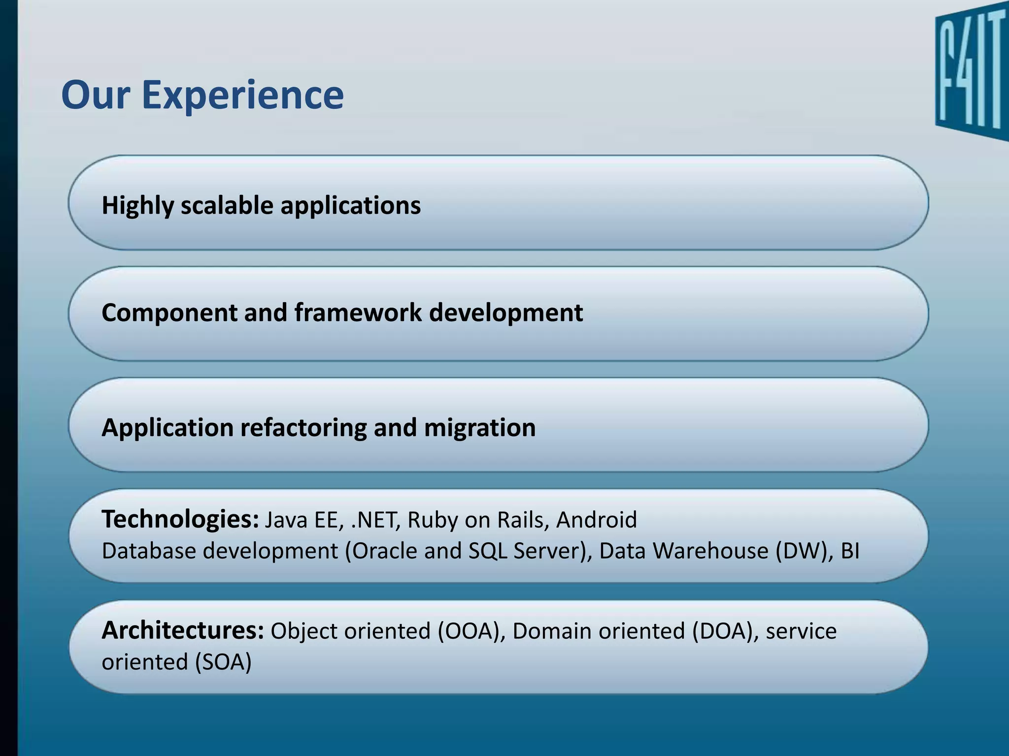 Our Experience

  Highly scalable applications


  Component and framework development



  Application refactoring and migration


  Technologies: Java EE, .NET, Ruby on Rails, Android
  Database development (Oracle and SQL Server), Data Warehouse (DW), BI


  Architectures: Object oriented (OOA), Domain oriented (DOA), service
  oriented (SOA)
 