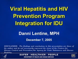 Viral Hepatitis and HIV Prevention Program Integration for IDU Danni Lentine, MPH December 7, 2005 DISCLAIMER:  The findings and conclusions in this presentation are those of the author and do not necessarily represent the views of the Centers for Disease Control and Prevention/the Agency for Toxic Substances and Disease Registry.  