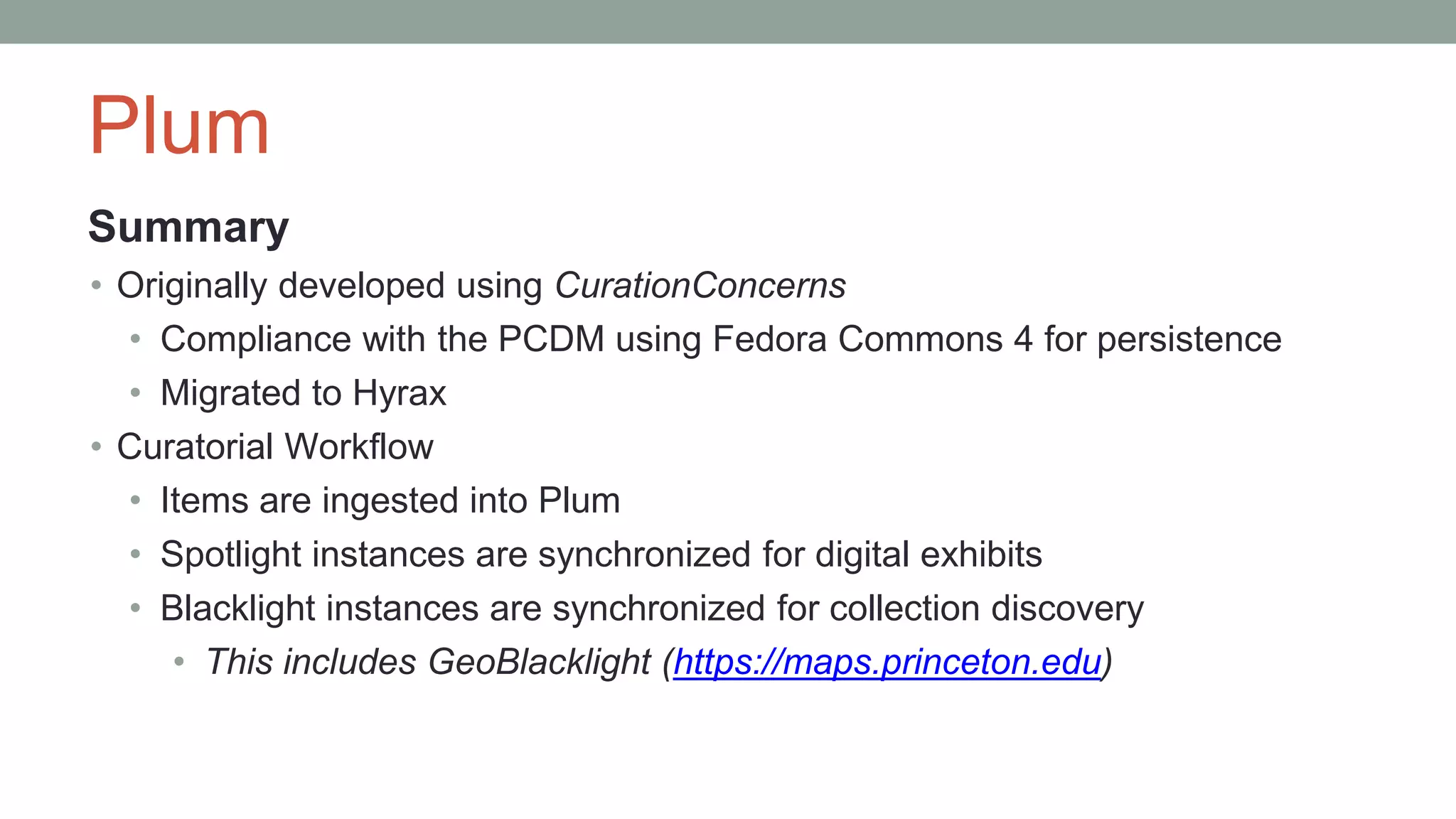 Plum
Summary
• Originally developed using CurationConcerns
• Compliance with the PCDM using Fedora Commons 4 for persistence
• Migrated to Hyrax
• Curatorial Workflow
• Items are ingested into Plum
• Spotlight instances are synchronized for digital exhibits
• Blacklight instances are synchronized for collection discovery
• This includes GeoBlacklight (https://maps.princeton.edu)
 