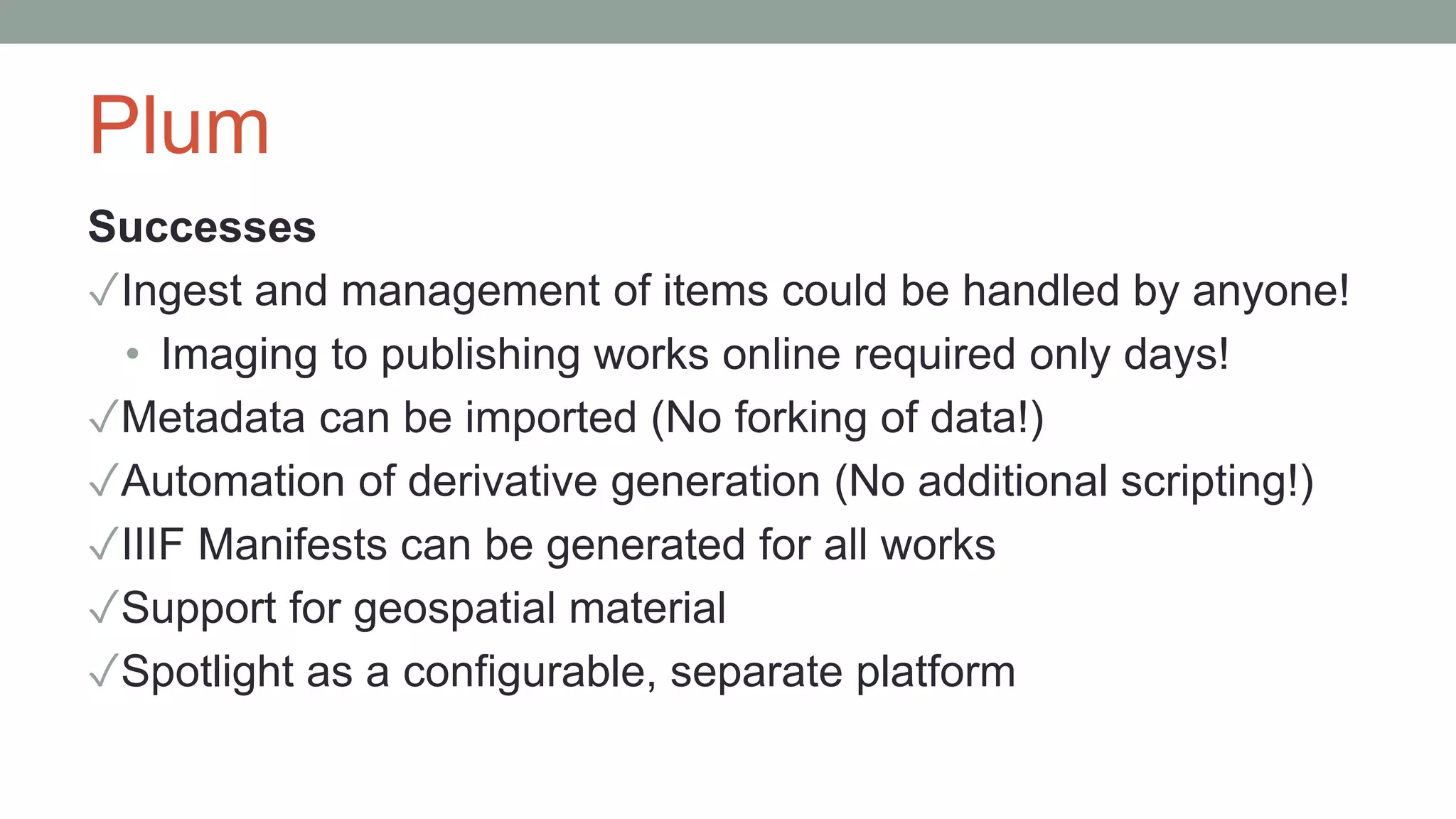 Plum
Successes
✓Ingest and management of items could be handled by anyone!
• Imaging to publishing works online required only days!
✓Metadata can be imported (No forking of data!)
✓Automation of derivative generation (No additional scripting!)
✓IIIF Manifests can be generated for all works
✓Support for geospatial material
✓Spotlight as a configurable, separate platform
 