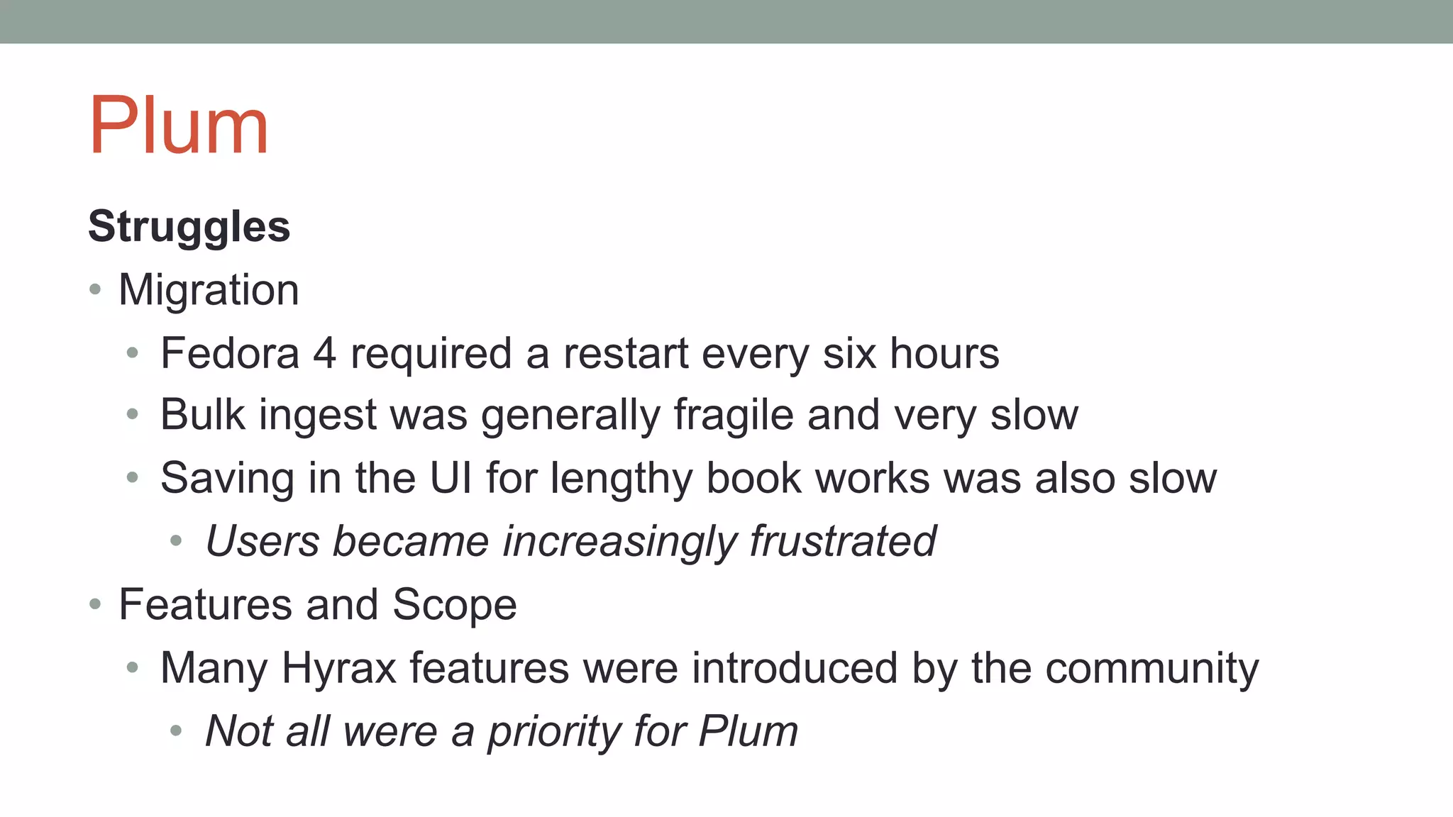 Plum
Struggles
• Migration
• Fedora 4 required a restart every six hours
• Bulk ingest was generally fragile and very slow
• Saving in the UI for lengthy book works was also slow
• Users became increasingly frustrated
• Features and Scope
• Many Hyrax features were introduced by the community
• Not all were a priority for Plum
 