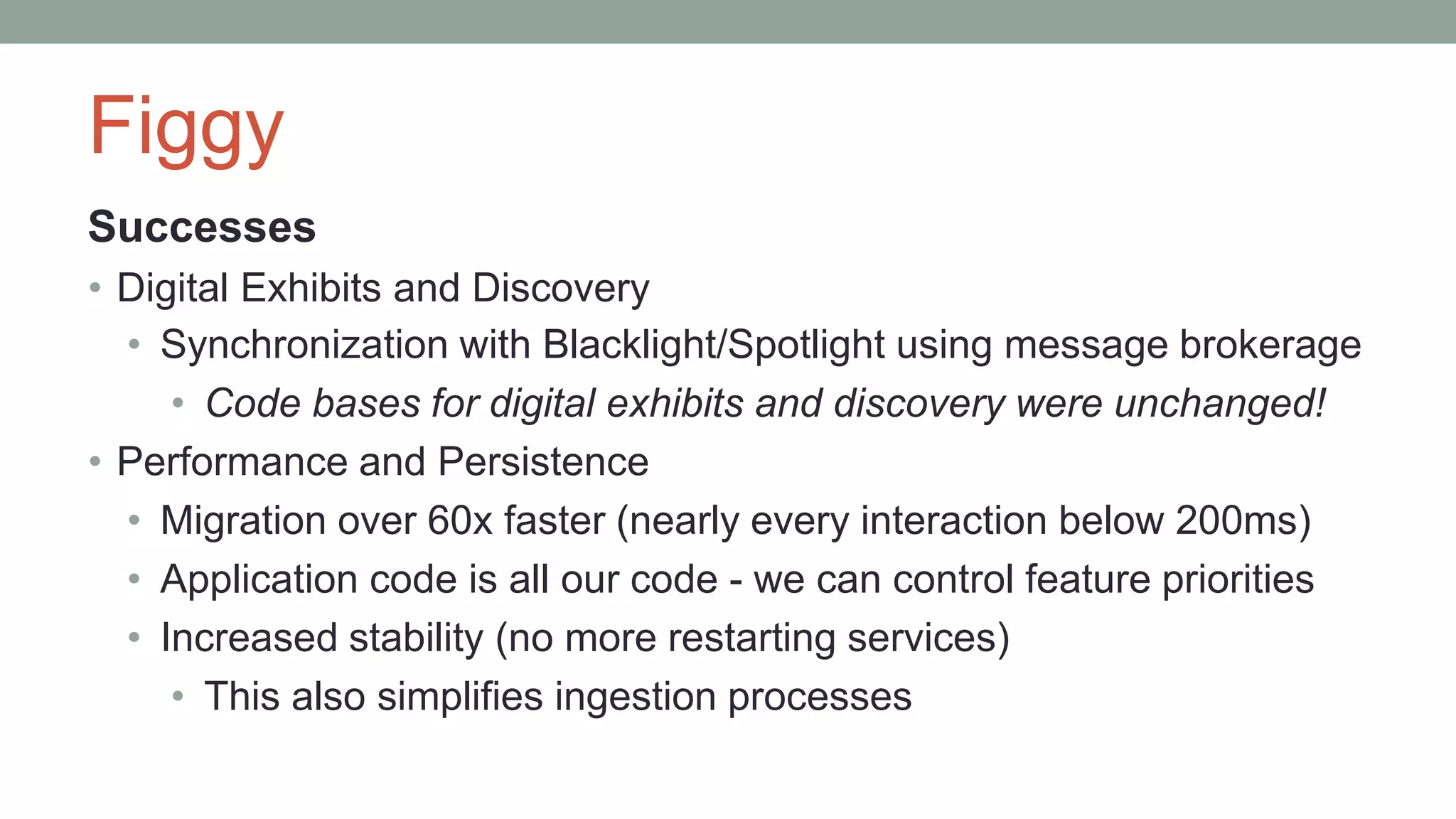 Figgy
Successes
• Digital Exhibits and Discovery
• Synchronization with Blacklight/Spotlight using message brokerage
• Code bases for digital exhibits and discovery were unchanged!
• Performance and Persistence
• Migration over 60x faster (nearly every interaction below 200ms)
• Application code is all our code - we can control feature priorities
• Increased stability (no more restarting services)
• This also simplifies ingestion processes
 