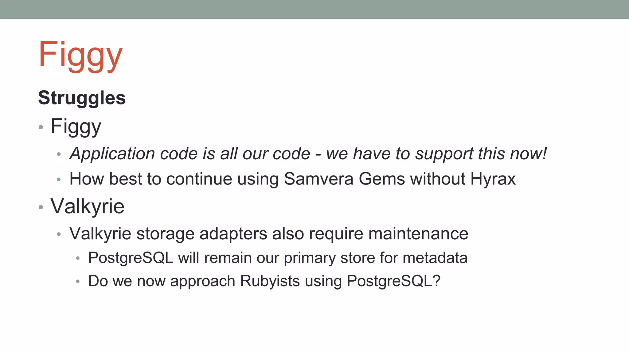 Figgy
Struggles
• Figgy
• Application code is all our code - we have to support this now!
• How best to continue using Samvera Gems without Hyrax
• Valkyrie
• Valkyrie storage adapters also require maintenance
• PostgreSQL will remain our primary store for metadata
• Do we now approach Rubyists using PostgreSQL?
 